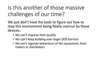 Is this another of those massive
challenges of our time?
We just don’t have the tools to figure out how to
stop this environment being fatally overrun by these
devices:
• We can’t improve their quality
• We can’t keep building ever larger DOS barriers
• We can’t regulate behaviours of the equipment, their
makers or distributors
 