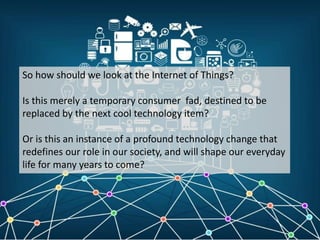 So how should we look at the Internet of Things?
Is this merely a temporary consumer fad, destined to be
replaced by the next cool technology item?
Or is this an instance of a profound technology change that
redefines our role in our society, and will shape our everyday
life for many years to come?
 