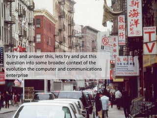 To try and answer this, lets try and put this
question into some broader context of the
evolution the computer and communications
enterprise
 