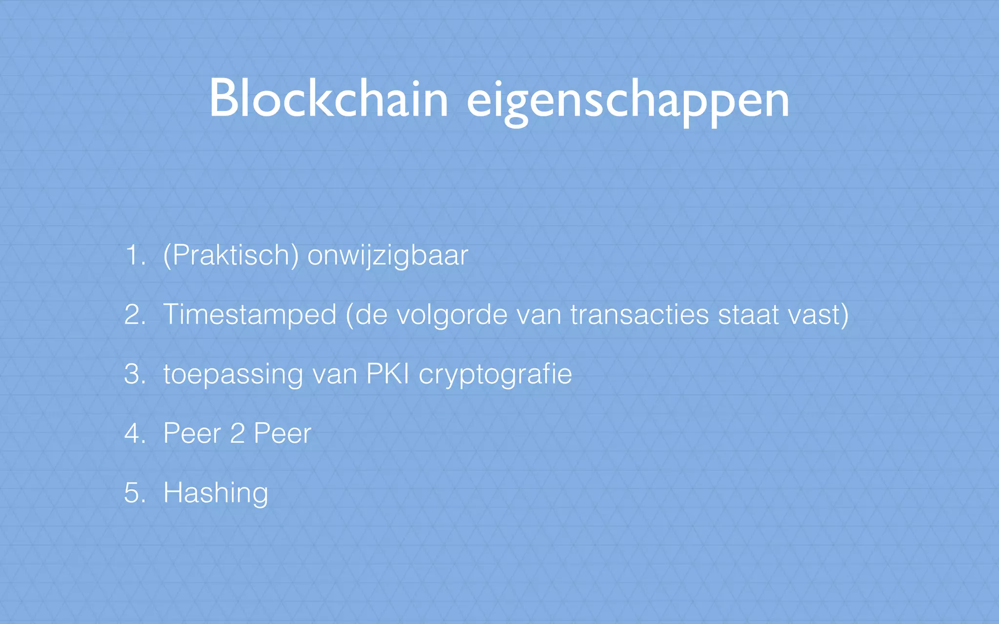 Blockchain eigenschappen
1. (Praktisch) onwijzigbaar
2. Timestamped (de volgorde van transacties staat vast)
3. toepassing van PKI cryptograﬁe
4. Peer 2 Peer
5. Hashing
 