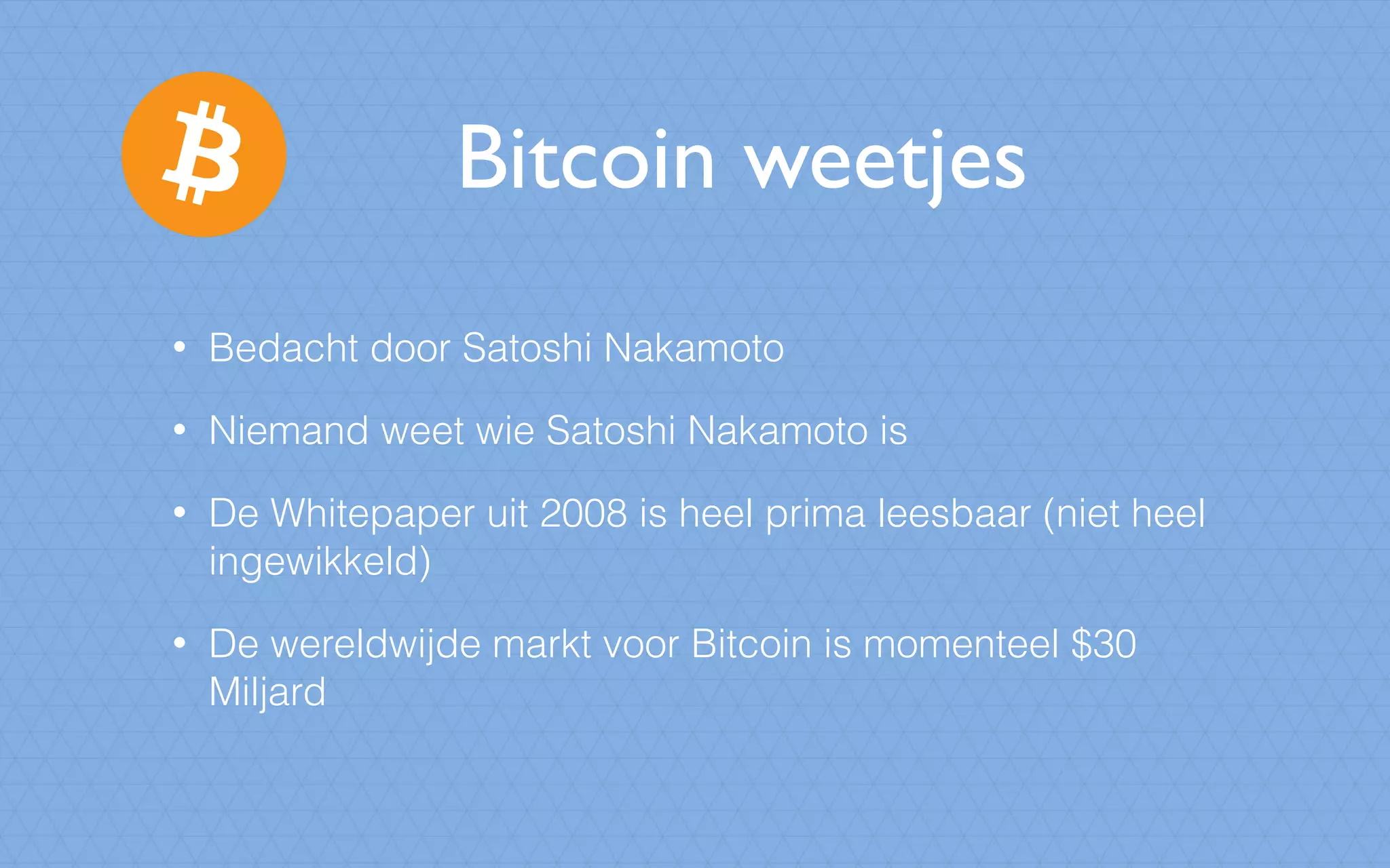 Bitcoin weetjes
• Bedacht door Satoshi Nakamoto
• Niemand weet wie Satoshi Nakamoto is
• De Whitepaper uit 2008 is heel prima leesbaar (niet heel
ingewikkeld)
• De wereldwijde markt voor Bitcoin is momenteel $30
Miljard
 