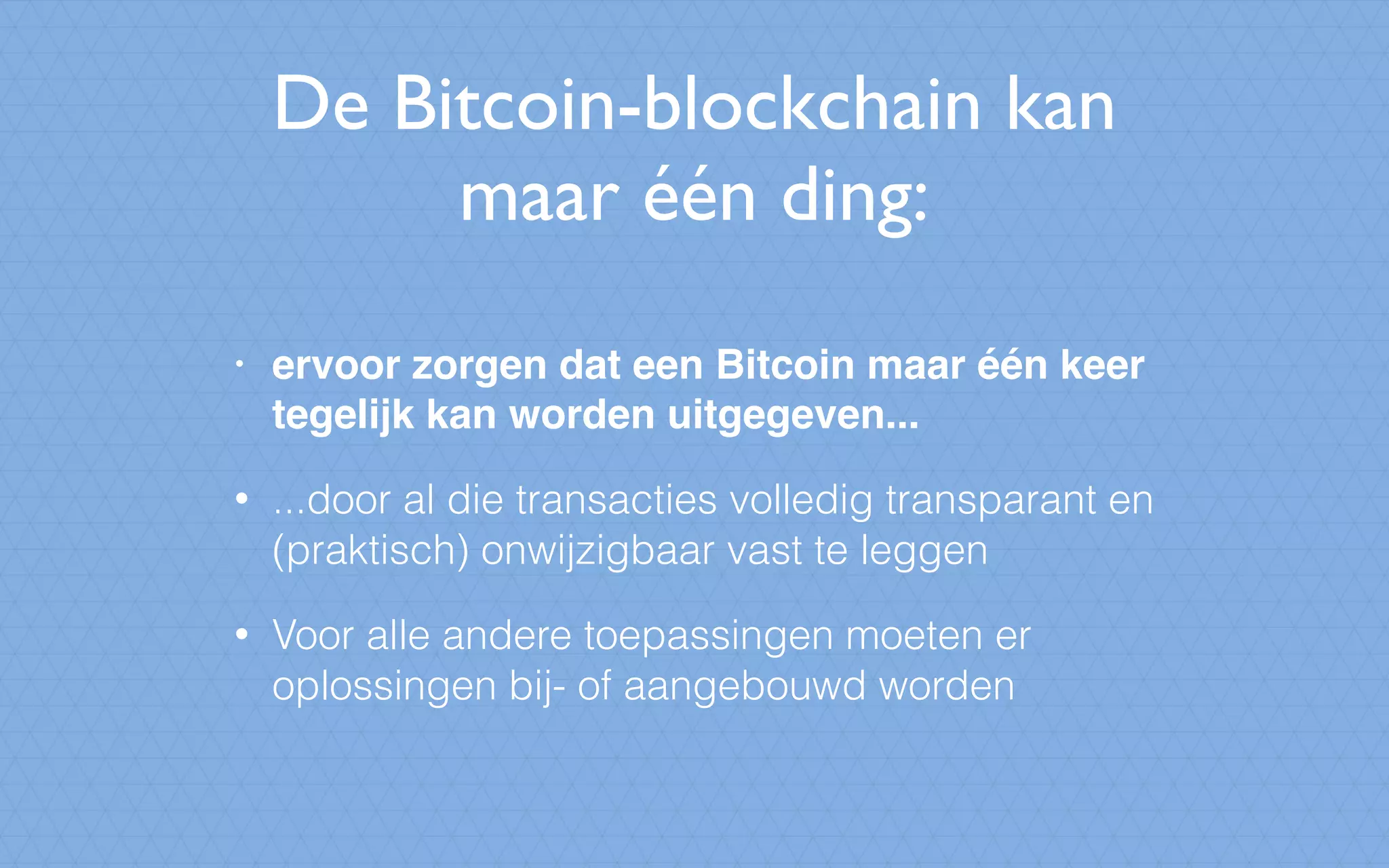 De Bitcoin-blockchain kan
maar één ding:
• ervoor zorgen dat een Bitcoin maar één keer
tegelijk kan worden uitgegeven...
• ...door al die transacties volledig transparant en
(praktisch) onwijzigbaar vast te leggen
• Voor alle andere toepassingen moeten er
oplossingen bij- of aangebouwd worden
 
