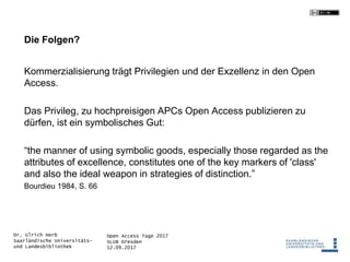 Open Access Tage 2017
SLUB Dresden
12.09.2017
Dr. Ulrich Herb
Saarländische Universitäts-
und Landesbibliothek
Die Folgen?
Kommerzialisierung trägt Privilegien und der Exzellenz in den Open
Access.
Das Privileg, zu hochpreisigen APCs Open Access publizieren zu
dürfen, ist ein symbolisches Gut:
“the manner of using symbolic goods, especially those regarded as the
attributes of excellence, constitutes one of the key markers of 'class'
and also the ideal weapon in strategies of distinction.”
Bourdieu 1984, S. 66
 