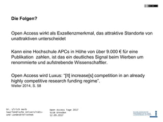 Open Access Tage 2017
SLUB Dresden
12.09.2017
Dr. Ulrich Herb
Saarländische Universitäts-
und Landesbibliothek
Die Folgen?
Open Access wirkt als Exzellenzmerkmal, das attraktive Standorte von
unattraktiven unterscheidet
Kann eine Hochschule APCs in Höhe von über 9.000 € für eine
Publikation zahlen, ist das ein deutliches Signal beim Werben um
renommierte und aufstrebende Wissenschaftler.
Open Access wird Luxus: “[It] increase[s] competition in an already
highly competitive research funding regime”.
Weller 2014, S. 58
 