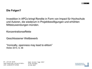 Open Access Tage 2017
SLUB Dresden
12.09.2017
Dr. Ulrich Herb
Saarländische Universitäts-
und Landesbibliothek
Die Folgen?
Investition in APCs bringt Rendite in Form von Impact für Hochschule
und Autoren, die wiederum in Projektbewilligungen und erhöhten
Mittelzuwendungen münden.
Konzentrationseffekte
Geschlossener Wettbewerb
“Ironically, openness may lead to elitism”
Weller 2014, S. 58
 