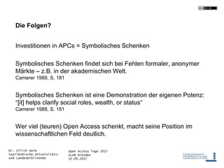 Open Access Tage 2017
SLUB Dresden
12.09.2017
Dr. Ulrich Herb
Saarländische Universitäts-
und Landesbibliothek
Die Folgen?
Investitionen in APCs = Symbolisches Schenken
Symbolisches Schenken findet sich bei Fehlen formaler, anonymer
Märkte – z.B. in der akademischen Welt.
Camerer 1988, S. 181
Symbolisches Schenken ist eine Demonstration der eigenen Potenz:
“[it] helps clarify social roles, wealth, or status“
Camerer 1988, S. 181
Wer viel (teuren) Open Access schenkt, macht seine Position im
wissenschaftlichen Feld deutlich.
 