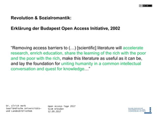 Open Access Tage 2017
SLUB Dresden
12.09.2017
Dr. Ulrich Herb
Saarländische Universitäts-
und Landesbibliothek
Revolution & Sozialromantik:
Erklärung der Budapest Open Access Initiative, 2002
“Removing access barriers to (…) [scientific] literature will accelerate
research, enrich education, share the learning of the rich with the poor
and the poor with the rich, make this literature as useful as it can be,
and lay the foundation for uniting humanity in a common intellectual
conversation and quest for knowledge…”
 