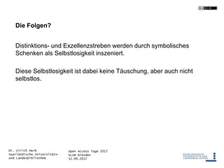 Open Access Tage 2017
SLUB Dresden
12.09.2017
Dr. Ulrich Herb
Saarländische Universitäts-
und Landesbibliothek
Die Folgen?
Distinktions- und Exzellenzstreben werden durch symbolisches
Schenken als Selbstlosigkeit inszeniert.
Diese Selbstlosigkeit ist dabei keine Täuschung, aber auch nicht
selbstlos.
 