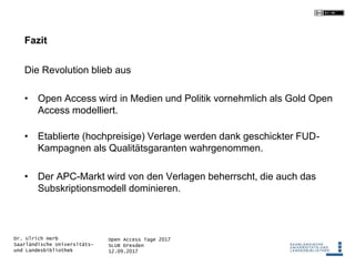 Open Access Tage 2017
SLUB Dresden
12.09.2017
Dr. Ulrich Herb
Saarländische Universitäts-
und Landesbibliothek
Fazit
Die Revolution blieb aus
• Open Access wird in Medien und Politik vornehmlich als Gold Open
Access modelliert.
• Etablierte (hochpreisige) Verlage werden dank geschickter FUD-
Kampagnen als Qualitätsgaranten wahrgenommen.
• Der APC-Markt wird von den Verlagen beherrscht, die auch das
Subskriptionsmodell dominieren.
 