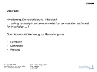 Open Access Tage 2017
SLUB Dresden
12.09.2017
Dr. Ulrich Herb
Saarländische Universitäts-
und Landesbibliothek
Das Fazit
Nivellierung, Demokratisierung, Inklusion?
… uniting humanity in a common intellectual conversation and quest
for knowledge … ?
Open Access als Werkzeug zur Herstellung von
• Exzellenz
• Distinktion
• Prestige
 