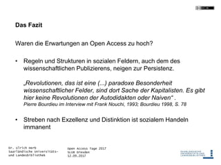 Open Access Tage 2017
SLUB Dresden
12.09.2017
Dr. Ulrich Herb
Saarländische Universitäts-
und Landesbibliothek
Das Fazit
Waren die Erwartungen an Open Access zu hoch?
• Regeln und Strukturen in sozialen Feldern, auch dem des
wissenschaftlichen Publizierens, neigen zur Persistenz.
„Revolutionen, das ist eine (...) paradoxe Besonderheit
wissenschaftlicher Felder, sind dort Sache der Kapitalisten. Es gibt
hier keine Revolutionen der Autodidakten oder Naiven“ .
Pierre Bourdieu im Interview mit Frank Nouchi, 1993; Bourdieu 1998, S. 78
• Streben nach Exzellenz und Distinktion ist sozialem Handeln
immanent
 