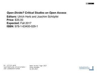 Open Access Tage 2017
SLUB Dresden
12.09.2017
Dr. Ulrich Herb
Saarländische Universitäts-
und Landesbibliothek
Open Divide? Critical Studies on Open Access
Editors: Ulrich Herb and Joachim Schöpfel
Price: $35.00
Expected: Fall 2017
ISBN: 978-1-63400-029-1
 