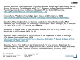 Open Access Tage 2017
SLUB Dresden
12.09.2017
Dr. Ulrich Herb
Saarländische Universitäts-
und Landesbibliothek
Ahlborn, Benjamin, Chelsea Ambler, Magdalena Andrae, Jochen Apel, Hans-Georg Becker,
Roland Bertelmann, Daniel Beucke, et al. 2017. “Datasets on Fee-Based Open Access
Publishing across German Institutions. Release 3.17.12.” Bielefeld University.
https://github.com/OpenAPC/openapc-de/tree/v3.17.12
Arcadia Fund. “Academic Knowledge, Open Access and Democracy,” 2010.
https://www.arcadiafund.org.uk/academic-knowledge-open-access-and-democracy/.
Bernstein, Philip, Barbara Cohen, Catriona MacCallum, Hemai Parthasarathy, Mark
Patterson, and Vivian Siegel. “PLoS Biology—We’re Open.” PLoS Biology 1, no. 1 (October
13, 2003): e34. doi:10.1371/journal.pbio.0000034.
Bohannon, J. “Who’s Afraid of Peer Review?” Science 342, no. 6154 (October 4, 2013):
60–65. doi:10.1126/science.342.6154.60.
Bourdieu, Pierre. Distinction : A Social Critique of the Judgement of Taste. Cambridge,
USA: Harvard University Press, 1984.
https://monoskop.org/images/e/e0/Pierre_Bourdieu_Distinction_A_Social_Critique_of_the_
Judgement_of_Taste_1984.pdf.
Bourdieu, Pierre. Vom Gebrauch der Wissenschaft. Für eine klinische Soziologie des
wissenschaftlichen Feldes. Les Usages Sociaux de La Science. Edited by Frank Schultheis
and Louis Pinto. Édition Discours. Konstanz: Universitätsverlag Konstanz, 1998.
 