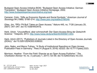 Open Access Tage 2017
SLUB Dresden
12.09.2017
Dr. Ulrich Herb
Saarländische Universitäts-
und Landesbibliothek
Budapest Open Access Initiative BOAI. “Budapest Open Access Initiative: German
Translation.” Budapest Open Access Initiative Homepage, 2002.
http://www.budapestopenaccessinitiative.org/read.
Camerer, Colin. “Gifts as Economic Signals and Social Symbols.” American Journal of
Sociology 94 (1988): S180–214. http://www.jstor.org/stable/2780246.
Giles, Jim. “PR’s ‘Pit Bull’ Takes on Open Access.” Nature 445, no. 7126 (January 25,
2007): 347–347. doi:10.1038/445347a.
Herb, Ulrich. “Unzutreffend, aber schmerzhaft: Der Open-Access-Sting der Zeitschrift
Science.” Telepolis, 2013. http://www.heise.de/tp/artikel/40/40056/1.html.
Herb, Ulrich (2017). “Publishers of Journals Listed in the Directory of Open Access Journals
(DOAJ).” doi:10.5281/ZENODO.838022.
Jahn, Najko, and Marco Tullney. “A Study of Institutional Spending on Open Access
Publication Fees in Germany.” PeerJ 4 (August 9, 2016): e2323. doi:10.7717/peerj.2323.
Morrison, Heather. “From the Field: Elsevier as an Open Access Publisher.” The
Charleston Advisor 18, no. 3 (January 1, 2017): 53–59. doi:10.5260/chara.18.3.53.
 