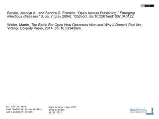 Open Access Tage 2017
SLUB Dresden
12.09.2017
Dr. Ulrich Herb
Saarländische Universitäts-
und Landesbibliothek
Rankin, Jocelyn A., and Sandra G. Franklin. “Open Access Publishing.” Emerging
Infectious Diseases 10, no. 7 (July 2004): 1352–53. doi:10.3201/eid1007.040122.
Weller, Martin. The Battle For Open How Openness Won and Why It Doesn’t Feel like
Victory. Ubiquity Press, 2014. doi:10.5334/bam.
 