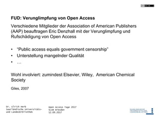 Open Access Tage 2017
SLUB Dresden
12.09.2017
Dr. Ulrich Herb
Saarländische Universitäts-
und Landesbibliothek
FUD: Verunglimpfung von Open Access
Verschiedene Mitglieder der Association of American Publishers
(AAP) beauftragen Eric Denzhall mit der Verunglimpfung und
Rufschädigung von Open Access
• “Public access equals government censorship”
• Unterstellung mangelnder Qualität
• …
Wohl involviert: zumindest Elsevier, Wiley, American Chemical
Society
Giles, 2007
 