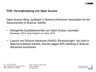 Open Access Tage 2017
SLUB Dresden
12.09.2017
Dr. Ulrich Herb
Saarländische Universitäts-
und Landesbibliothek
FUD: Verunglimpfung von Open Access
Open Access Sting, publiziert in Science (American Association for the
Advancement of Science, AAAS):
• Mangelnde Qualitätskontrolle von Open Access Journalen
Bohannon, 2013, stark kritisiert u.a. Herb, 2013
• Launch von Science Advances (AAAS): Einreichungen, die nicht in
Science publiziert werden, können gegen APC-Zahlung in Science
Advances erscheinen.
 