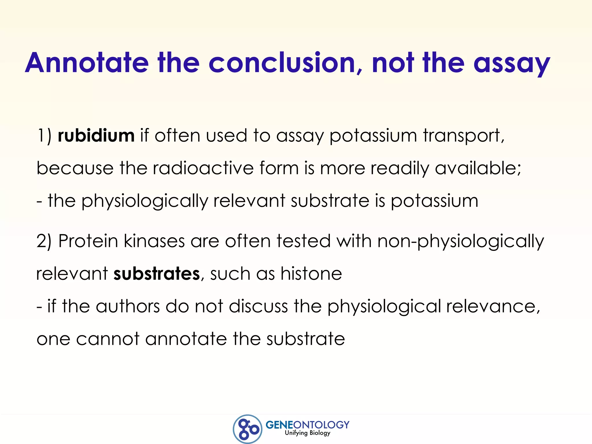 Annotate the conclusion, not the assay
1) rubidium if often used to assay potassium transport,
because the radioactive form is more readily available;
- the physiologically relevant substrate is potassium
2) Protein kinases are often tested with non-physiologically
relevant substrates, such as histone
- if the authors do not discuss the physiological relevance,
one cannot annotate the substrate
 