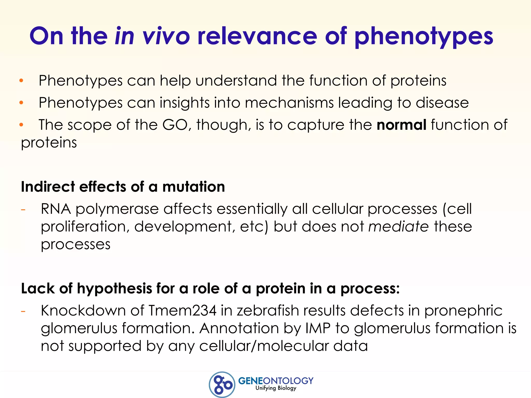 On the in vivo relevance of phenotypes
• Phenotypes can help understand the function of proteins
• Phenotypes can insights into mechanisms leading to disease
• The scope of the GO, though, is to capture the normal function of
proteins
Indirect effects of a mutation
- RNA polymerase affects essentially all cellular processes (cell
proliferation, development, etc) but does not mediate these
processes
Lack of hypothesis for a role of a protein in a process:
- Knockdown of Tmem234 in zebrafish results defects in pronephric
glomerulus formation. Annotation by IMP to glomerulus formation is
not supported by any cellular/molecular data
 