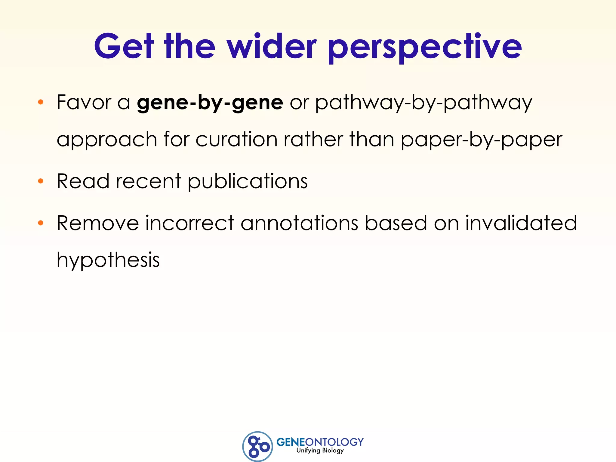 Get the wider perspective
• Favor a gene-by-gene or pathway-by-pathway
approach for curation rather than paper-by-paper
• Read recent publications
• Remove incorrect annotations based on invalidated
hypothesis
 