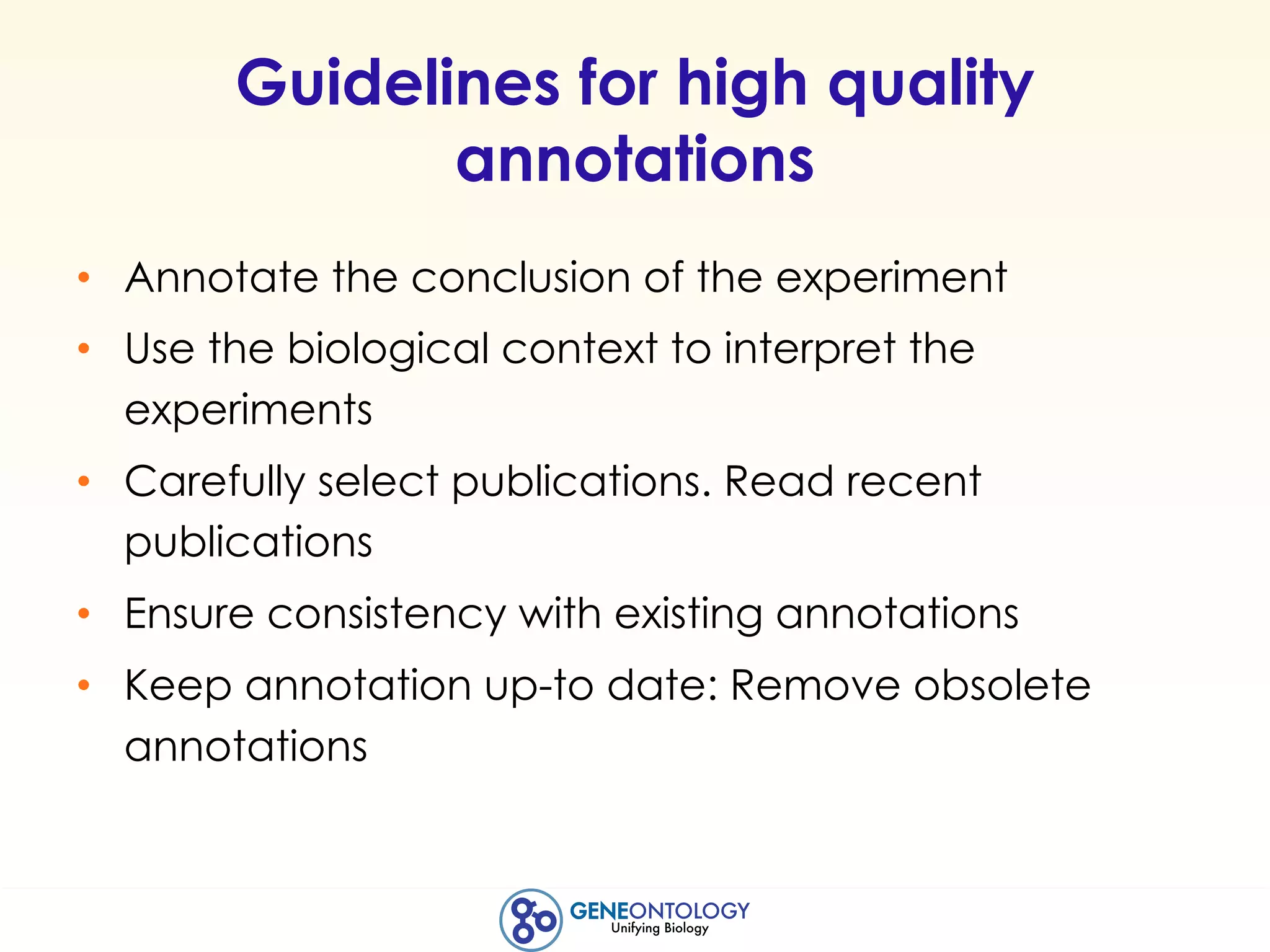Guidelines for high quality
annotations
• Annotate the conclusion of the experiment
• Use the biological context to interpret the
experiments
• Carefully select publications. Read recent
publications
• Ensure consistency with existing annotations
• Keep annotation up-to date: Remove obsolete
annotations
 