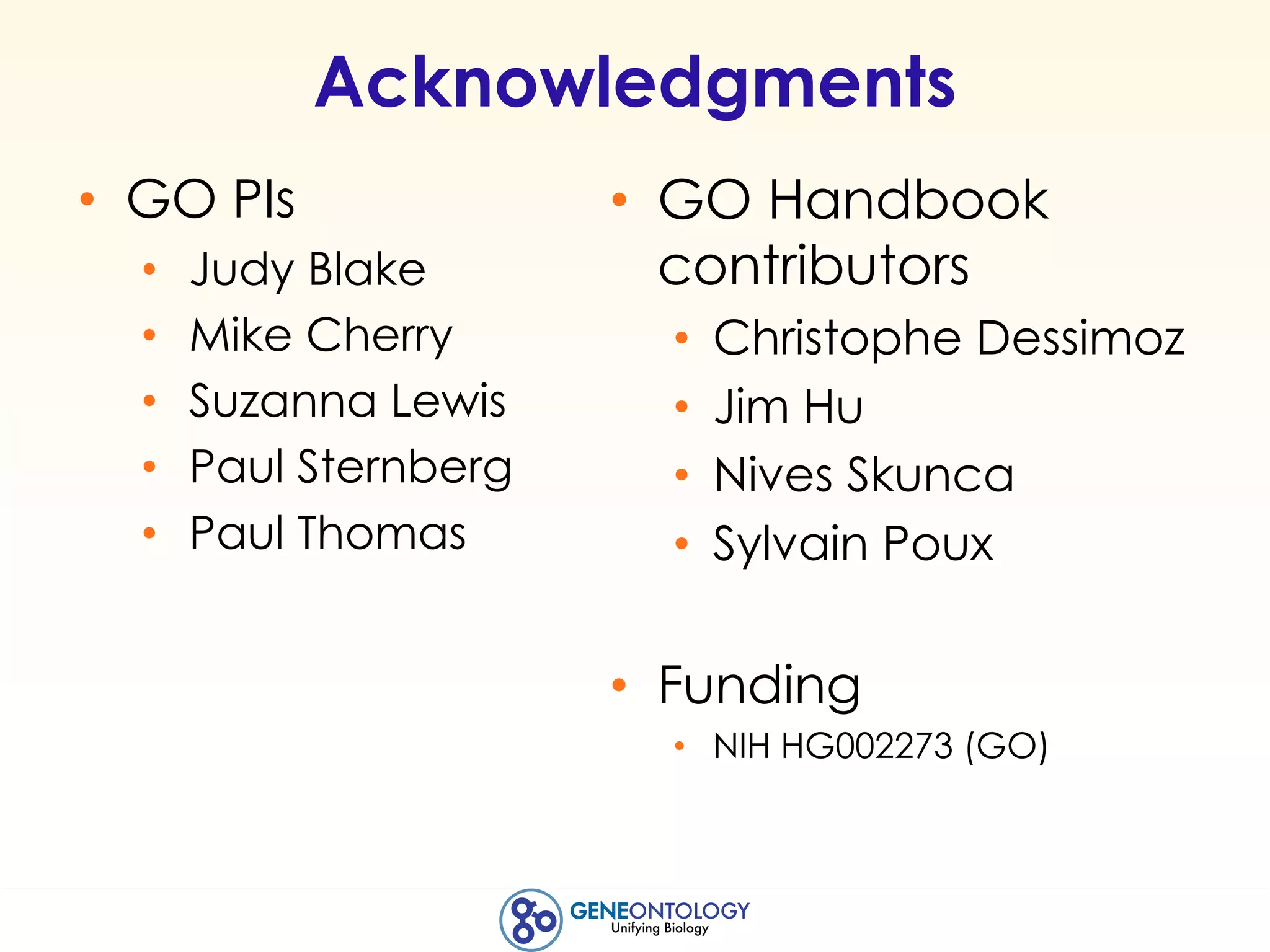 Acknowledgments
• GO PIs
• Judy Blake
• Mike Cherry
• Suzanna Lewis
• Paul Sternberg
• Paul Thomas
• GO Handbook
contributors
• Christophe Dessimoz
• Jim Hu
• Nives Skunca
• Sylvain Poux
• Funding
• NIH HG002273 (GO)
 