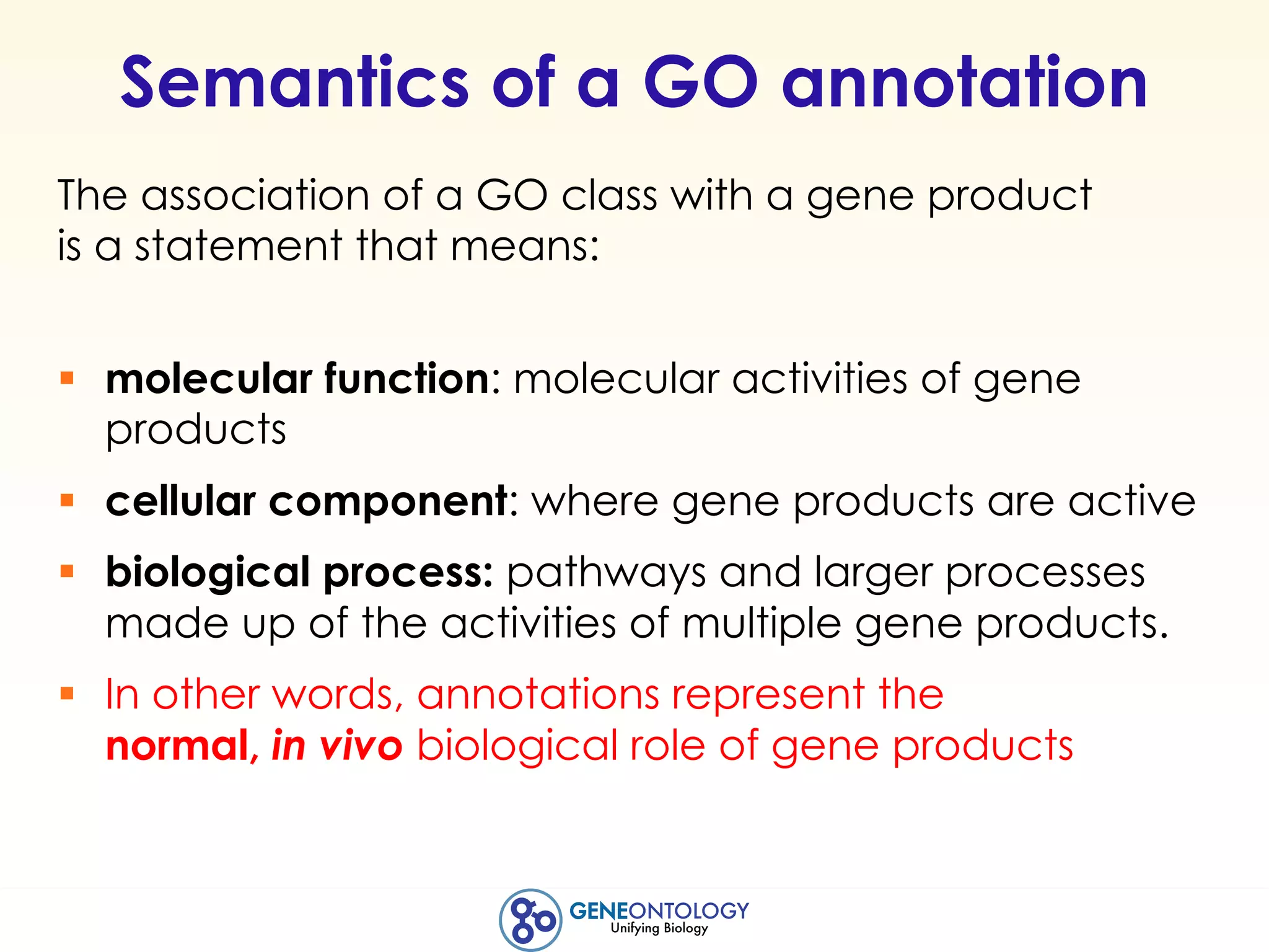 Semantics of a GO annotation
The association of a GO class with a gene product
is a statement that means:
§ molecular function: molecular activities of gene
products
§ cellular component: where gene products are active
§ biological process: pathways and larger processes
made up of the activities of multiple gene products.
§ In other words, annotations represent the
normal, in vivo biological role of gene products
 