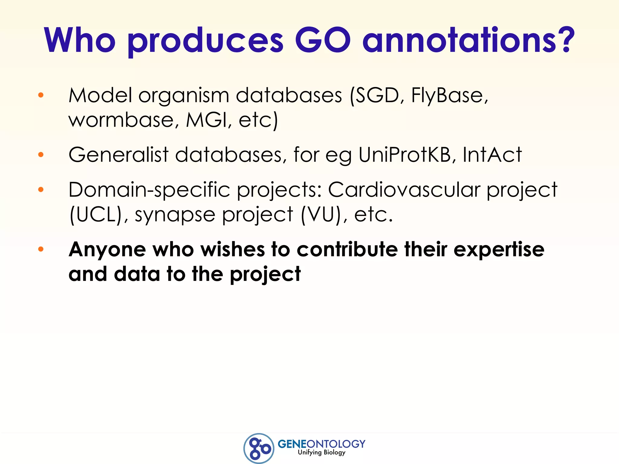 Who produces GO annotations?
• Model organism databases (SGD, FlyBase,
wormbase, MGI, etc)
• Generalist databases, for eg UniProtKB, IntAct
• Domain-specific projects: Cardiovascular project
(UCL), synapse project (VU), etc.
• Anyone who wishes to contribute their expertise
and data to the project
 
