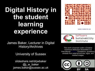 Digital History in
the student
learning
experience
James Baker, Lecturer in Digital
History/Archives
University of Sussex
slideshare.net/drjwbaker
@j_w_baker
james.baker@sussex.ac.uk
This work is licensed under a Creative
Commons Attribution-ShareAlike 4.0
International License. Exceptions: quotations,
embeds from external sources, logos, and
marked images.
 