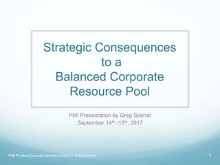 Strategic Consequences
to a
Balanced Corporate
Resource Pool
PMI Presentation by Greg Spehar
September 14th -15th, 2017
PMI Portland Annual Conference ©2017 Greg Spehar 1
 
