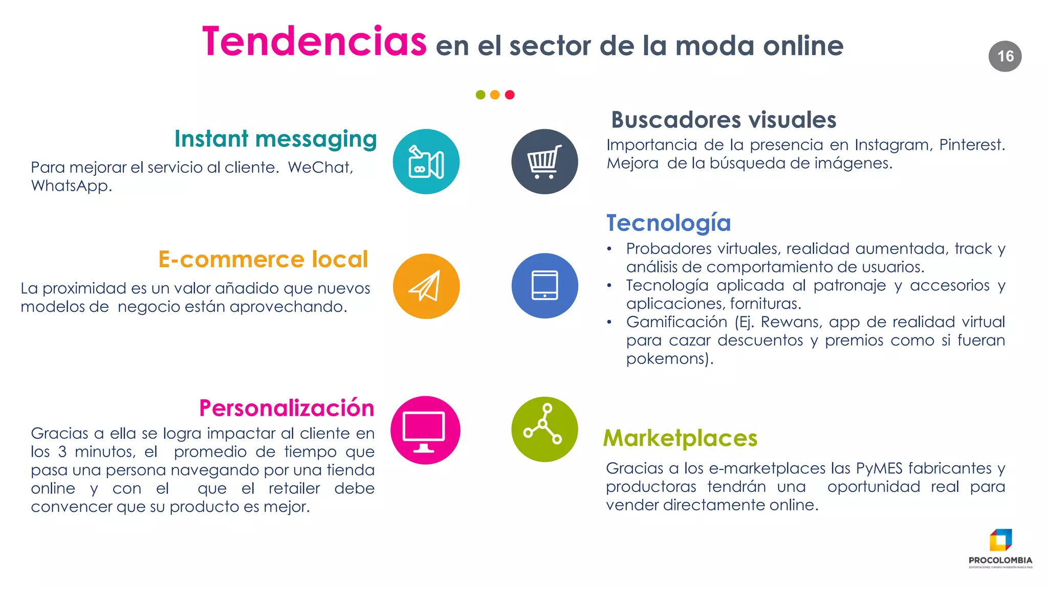 16Tendencias en el sector de la moda online
Para mejorar el servicio al cliente. WeChat,
WhatsApp.
Instant messaging Importancia de la presencia en Instagram, Pinterest.
Mejora de la búsqueda de imágenes.
Buscadores visuales
La proximidad es un valor añadido que nuevos
modelos de negocio están aprovechando.
E-commerce local
• Probadores virtuales, realidad aumentada, track y
análisis de comportamiento de usuarios.
• Tecnología aplicada al patronaje y accesorios y
aplicaciones, fornituras.
• Gamificación (Ej. Rewans, app de realidad virtual
para cazar descuentos y premios como si fueran
pokemons).
Tecnología
Gracias a ella se logra impactar al cliente en
los 3 minutos, el promedio de tiempo que
pasa una persona navegando por una tienda
online y con el que el retailer debe
convencer que su producto es mejor.
Personalización
Gracias a los e-marketplaces las PyMES fabricantes y
productoras tendrán una oportunidad real para
vender directamente online.
Marketplaces
 