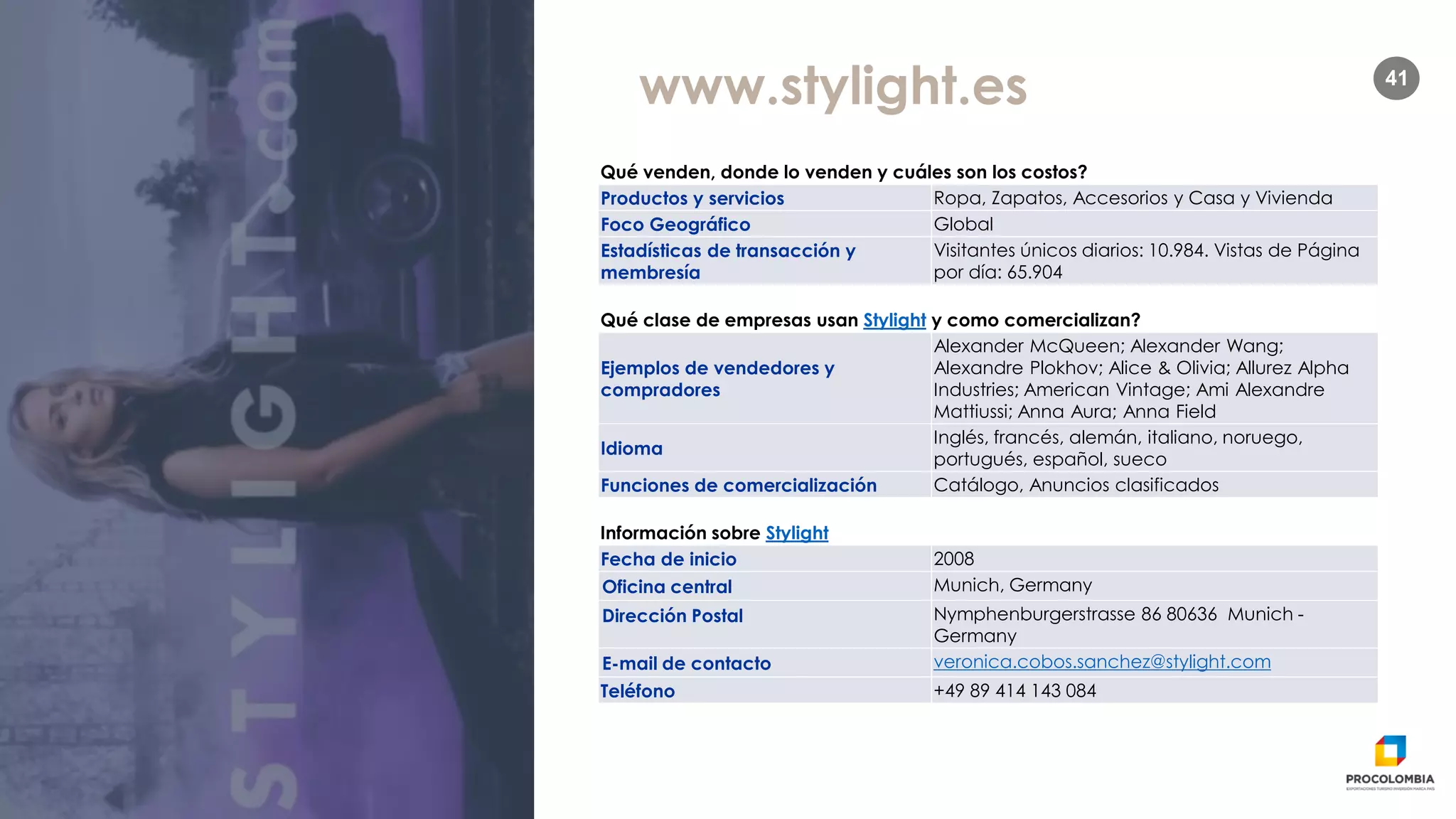 41
www.stylight.es
Qué venden, donde lo venden y cuáles son los costos?
Productos y servicios Ropa, Zapatos, Accesorios y Casa y Vivienda
Foco Geográfico Global
Estadísticas de transacción y
membresía
Visitantes únicos diarios: 10.984. Vistas de Página
por día: 65.904
Qué clase de empresas usan Stylight y como comercializan?
Ejemplos de vendedores y
compradores
Alexander McQueen; Alexander Wang;
Alexandre Plokhov; Alice & Olivia; Allurez Alpha
Industries; American Vintage; Ami Alexandre
Mattiussi; Anna Aura; Anna Field
Idioma
Inglés, francés, alemán, italiano, noruego,
portugués, español, sueco
Funciones de comercialización Catálogo, Anuncios clasificados
Información sobre Stylight
Fecha de inicio 2008
Oficina central Munich, Germany
Dirección Postal Nymphenburgerstrasse 86 80636 Munich -
Germany
E-mail de contacto veronica.cobos.sanchez@stylight.com
Teléfono +49 89 414 143 084
 