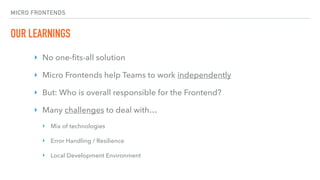 MICRO FRONTENDS
OUR LEARNINGS
‣ No one-ﬁts-all solution
‣ Micro Frontends help Teams to work independently
‣ But: Who is overall responsible for the Frontend?
‣ Many challenges to deal with…
‣ Mix of technologies
‣ Error Handling / Resilience
‣ Local Development Environment
 