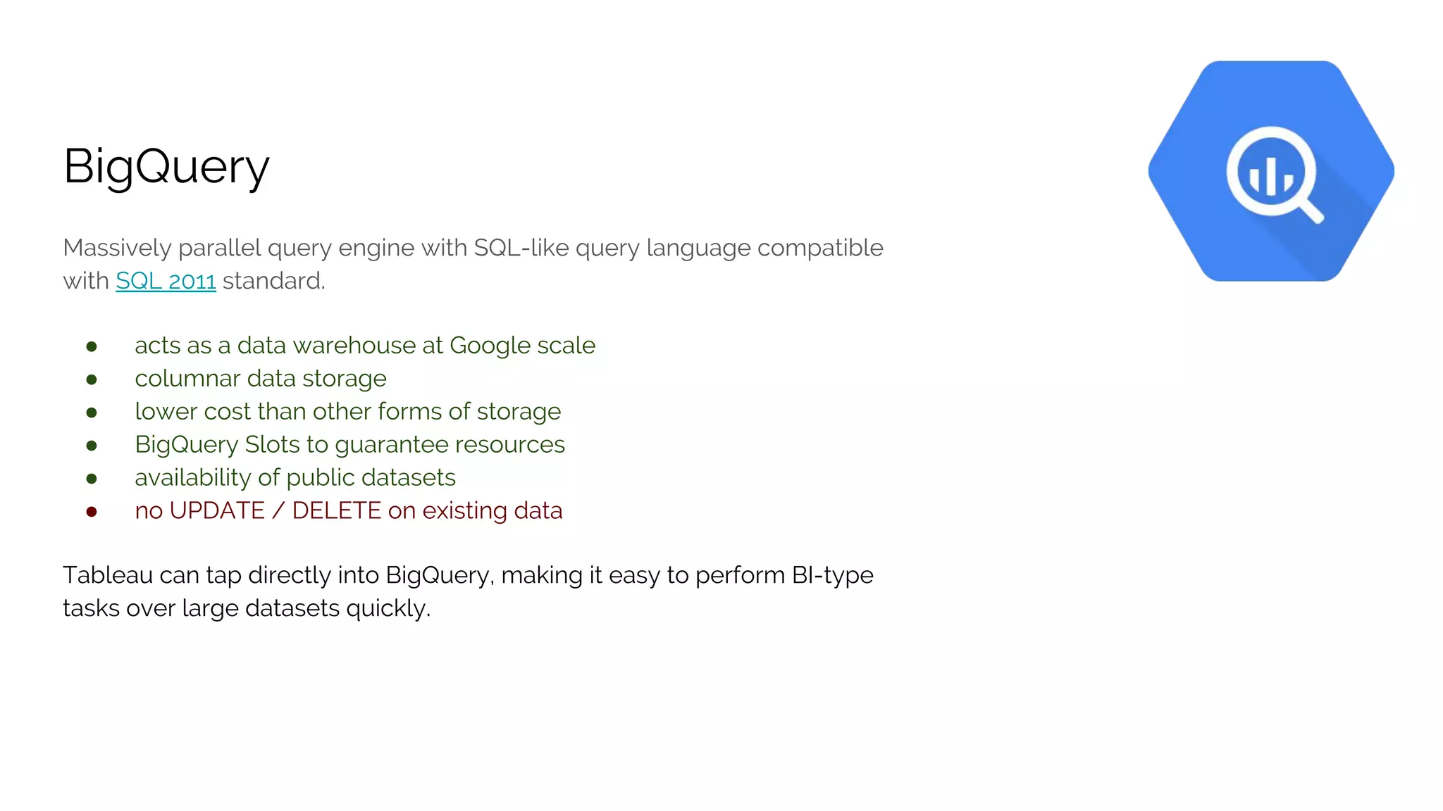 BigQuery
Massively parallel query engine with SQL-like query language compatible
with SQL 2011 standard.
● acts as a data warehouse at Google scale
● columnar data storage
● lower cost than other forms of storage
● BigQuery Slots to guarantee resources
● availability of public datasets
● no UPDATE / DELETE on existing data
Tableau can tap directly into BigQuery, making it easy to perform BI-type
tasks over large datasets quickly.
 