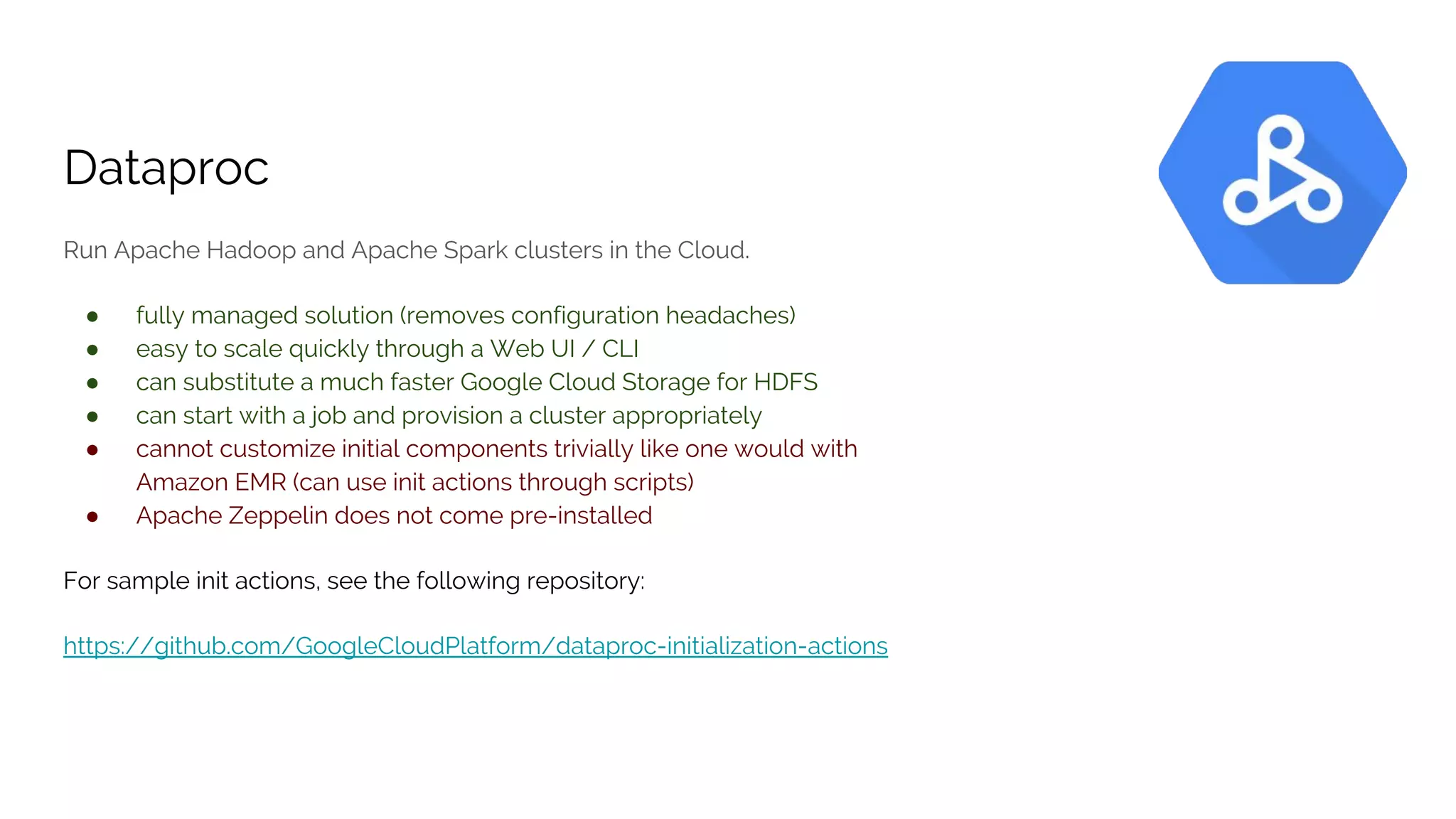 Dataproc
Run Apache Hadoop and Apache Spark clusters in the Cloud.
● fully managed solution (removes configuration headaches)
● easy to scale quickly through a Web UI / CLI
● can substitute a much faster Google Cloud Storage for HDFS
● can start with a job and provision a cluster appropriately
● cannot customize initial components trivially like one would with
Amazon EMR (can use init actions through scripts)
● Apache Zeppelin does not come pre-installed
For sample init actions, see the following repository:
https://github.com/GoogleCloudPlatform/dataproc-initialization-actions
 
