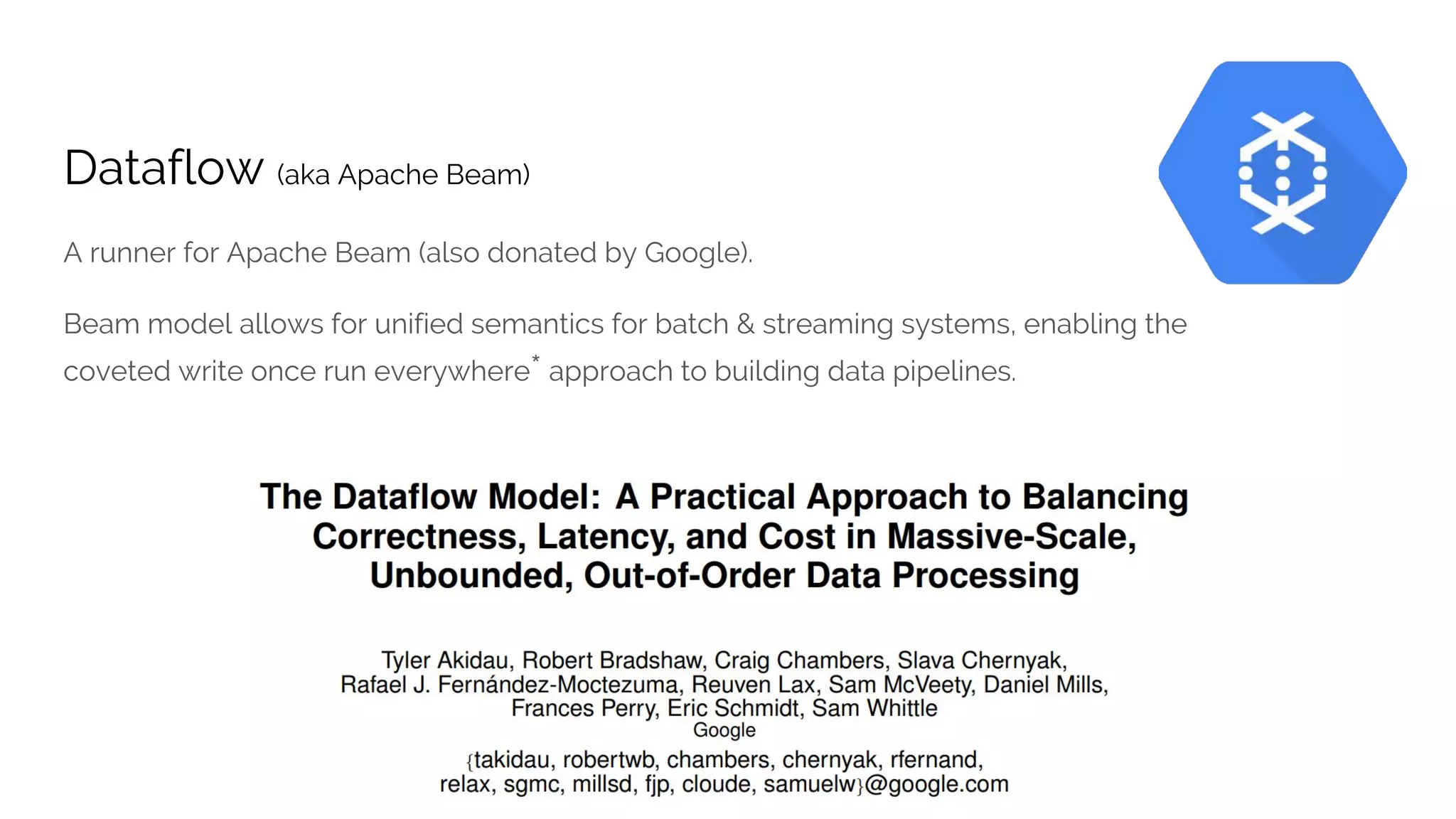 Dataflow (aka Apache Beam)
A runner for Apache Beam (also donated by Google).
Beam model allows for unified semantics for batch & streaming systems, enabling the
coveted write once run everywhere* approach to building data pipelines.
 
