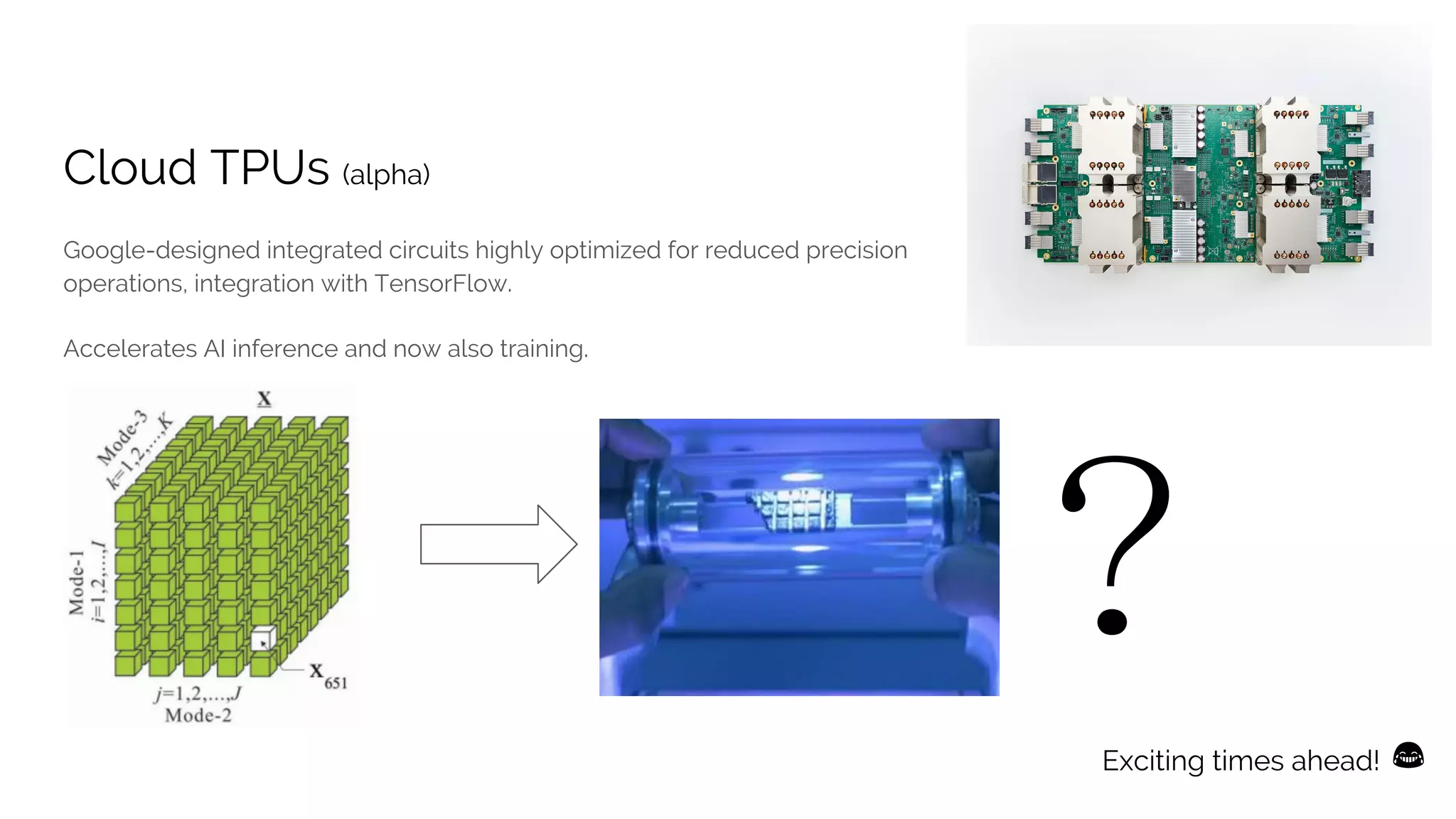 Cloud TPUs (alpha)
Google-designed integrated circuits highly optimized for reduced precision
operations, integration with TensorFlow.
Accelerates AI inference and now also training.
Exciting times ahead!
 