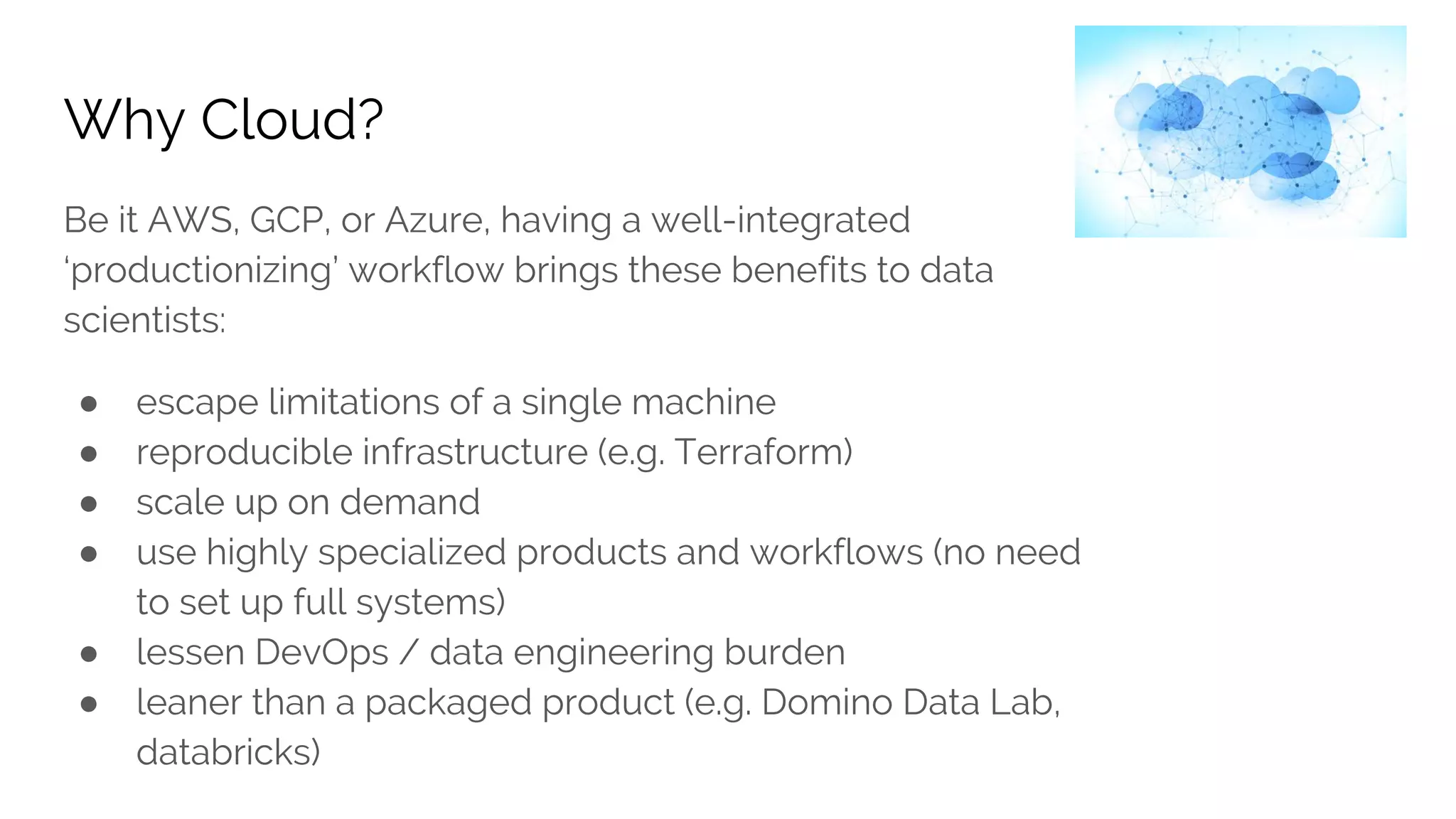 Why Cloud?
Be it AWS, GCP, or Azure, having a well-integrated
‘productionizing’ workflow brings these benefits to data
scientists:
● escape limitations of a single machine
● reproducible infrastructure (e.g. Terraform)
● scale up on demand
● use highly specialized products and workflows (no need
to set up full systems)
● lessen DevOps / data engineering burden
● leaner than a packaged product (e.g. Domino Data Lab,
databricks)
 