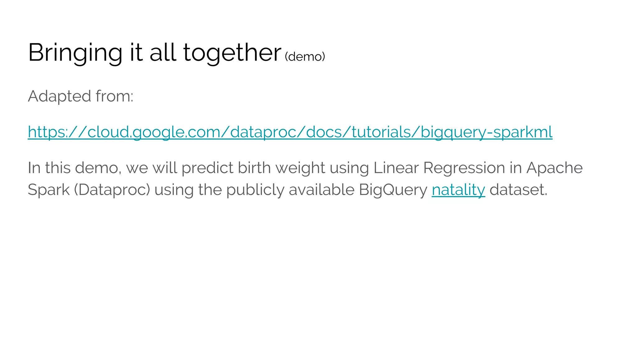 Bringing it all together(demo)
Adapted from:
https://cloud.google.com/dataproc/docs/tutorials/bigquery-sparkml
In this demo, we will predict birth weight using Linear Regression in Apache
Spark (Dataproc) using the publicly available BigQuery natality dataset.
 