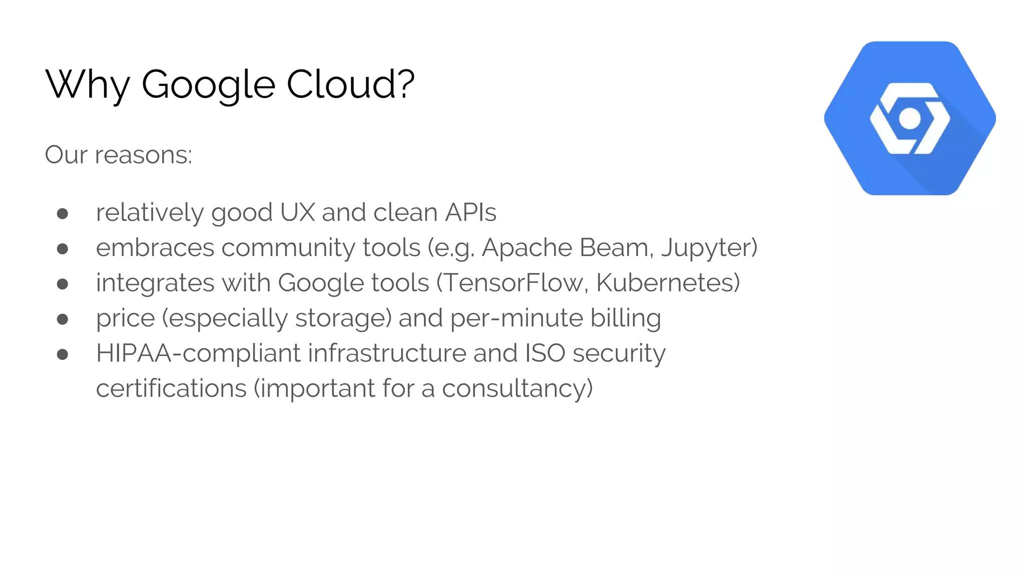 Why Google Cloud?
Our reasons:
● relatively good UX and clean APIs
● embraces community tools (e.g. Apache Beam, Jupyter)
● integrates with Google tools (TensorFlow, Kubernetes)
● price (especially storage) and per-minute billing
● HIPAA-compliant infrastructure and ISO security
certifications (important for a consultancy)
 