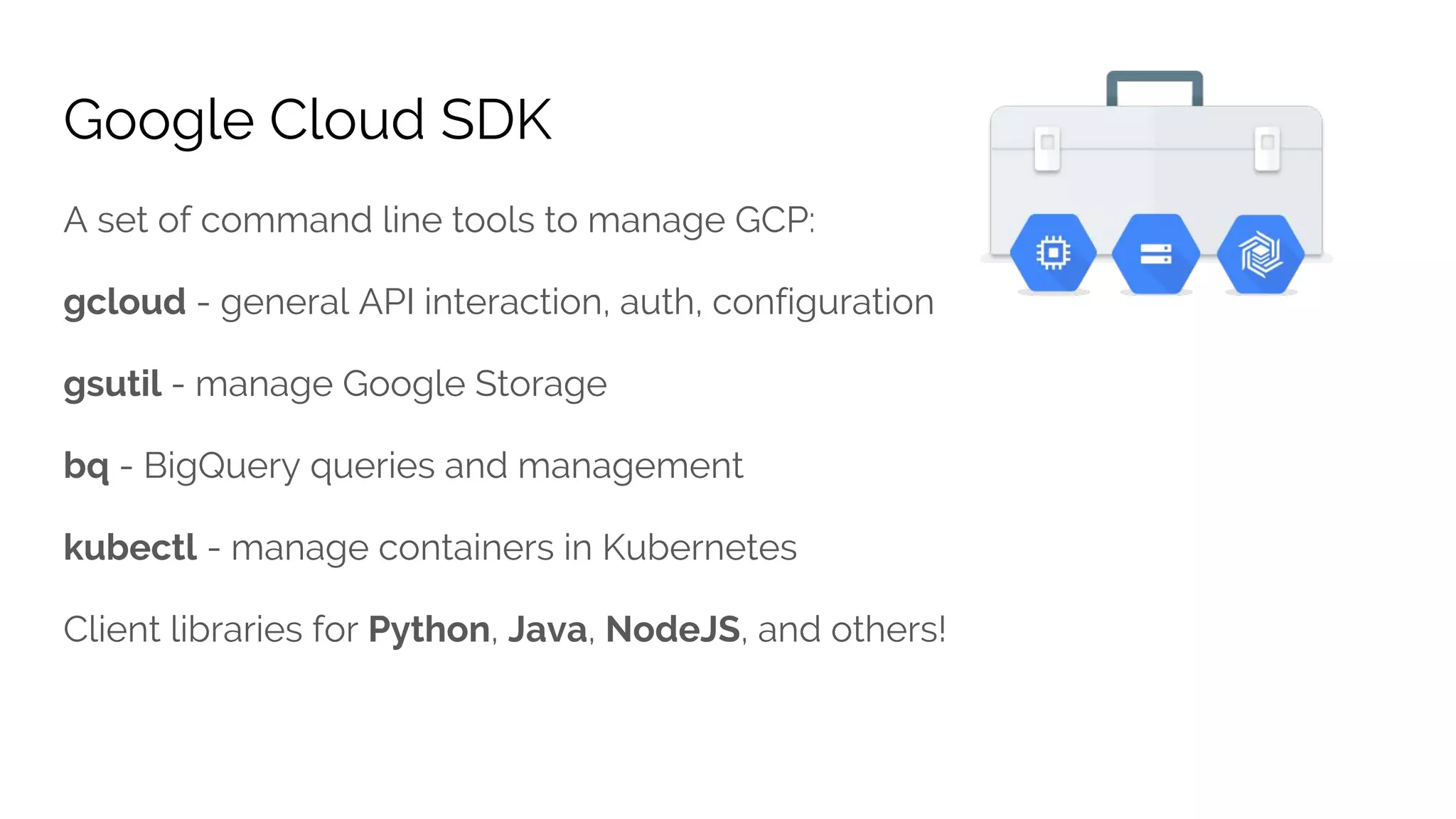 Google Cloud SDK
A set of command line tools to manage GCP:
gcloud - general API interaction, auth, configuration
gsutil - manage Google Storage
bq - BigQuery queries and management
kubectl - manage containers in Kubernetes
Client libraries for Python, Java, NodeJS, and others!
 