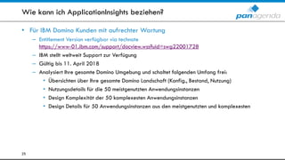 Wie kann ich ApplicationInsights beziehen?
• Für IBM Domino Kunden mit aufrechter Wartung
– Entitlement Version verfügbar via technote
https://www-01.ibm.com/support/docview.wss?uid=swg22001728
– IBM stellt weltweit Support zur Verfügung
– Gültig bis 11. April 2018
– Analysiert Ihre gesamte Domino Umgebung und schaltet folgenden Umfang frei:
• Übersichten über Ihre gesamte Domino Landschaft (Konfig., Bestand, Nutzung)
• Nutzungsdetails für die 50 meistgenutzten Anwendungsinstanzen
• Design Komplexität der 50 komplexesten Anwendungsinstanzen
• Design Details für 50 Anwendungsinstanzen aus den meistgenutzten und komplexesten
25
 