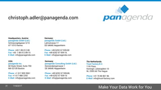 Headquarters, Austria:
panagenda GmbH (Ltd.)
Schreyvogelgasse 3/10
AT 1010 Vienna
Phone: +43 1 89 012 89
Fax: +43 1 89 012 89-15
E-Mail: info@panagenda.com
Germany:
panagenda GmbH (Ltd.)
Lahnstrasse 17
DE 64646 Heppenheim
Phone: +49 6252 67 939-00
Fax: +49 6252 67 939-16
E-Mail: info@panagenda.com
USA:
panagenda Inc.
60 State Street, Suite 700
MA 02109 Boston
Phone: +1 617 855 5961
Fax: +1 617 488 2292
E-Mail: info@panagenda.com
Germany:
panagenda Consulting GmbH (Ltd.)
Donnersbergstrasse 1
DE 64646 Heppenheim
Phone: +49 6252 67 939-86
Fax: +49 6252 67 939-16
E-Mail: info@panagenda.com
The Netherlands:
Trust Factory B.V.
11th Floor,
Koningin Julianaplein 10
NL 2595 AA The Hague
Phone: +31 70 80 801 96
E-Mail: info@trust-factory.com
© 2007-2015 panagenda
Make Your Data Work for You
christoph.adler@panagenda.com
31 11/6/2017
 