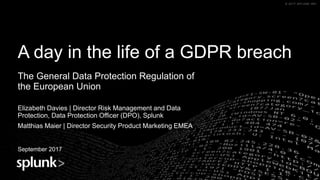 © 2017 SPLUNK INC.© 2017 SPLUNK INC.
A day in the life of a GDPR breach
The General Data Protection Regulation of
the European Union
Elizabeth Davies | Director Risk Management and Data
Protection, Data Protection Officer (DPO), Splunk
Matthias Maier | Director Security Product Marketing EMEA
September 2017 Name
Title
 