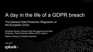 © 2017 SPLUNK INC.© 2017 SPLUNK INC.
A day in the life of a GDPR breach
The General Data Protection Regulation of
the European Union
Elizabeth Davies | Director Risk Management and Data
Protection, Data Protection Officer (DPO), Splunk
Mathieu Dessus | Presales Engineer
July 2017 Name
Title
 