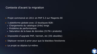 Contexte d’avant la migration
❖ Projet commencé en 2011 en PHP 5.3 sur Magento EE
❖ 1 plateforme globale avec 13 boutiques B2B:
➢ Chargements du catalogue (très) longs
➢ Problème de performances
➢ Saturation de la base de données (317K+ produits)
❖ Impossible d’upgrade PHP, Varnish, etc (OS obsolète)
❖ Déployer revient à prier pour que la blackbox fonctionne
❖ Le projet se déploie lui-même
 