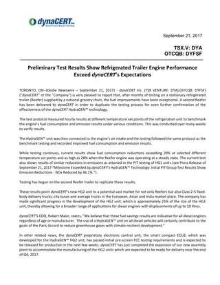 September 21, 2017
TSX.V: DYA
OTCQB: DYFSF
Preliminary Test Results Show Refrigerated Trailer Engine Performance
Exceed dynaCERT’s Expectations
TORONTO, ON--(Globe Newswire – September 21, 2017) - dynaCERT Inc. (TSX VENTURE: DYA) (OTCQB: DYFSF)
("dynaCERT" or the "Company") is very pleased to report that, after months of testing on a stationary refrigerated
trailer (Reefer) supplied by a national grocery chain, the fuel improvements have been exceptional. A second Reefer
has been delivered to dynaCERT in order to duplicate the testing process for even further confirmation of the
effectiveness of the dynaCERT HydraGEN™ technology.
The test protocol measured hourly results at different temperature set points of the refrigeration unit to benchmark
the engine’s fuel consumption and emission results under various conditions. This was conducted over many weeks
to verify results.
The HydraGEN™ unit was then connected to the engine’s air intake and the testing followed the same protocol as the
benchmark testing and recorded improved fuel consumption and emission results.
While testing continues, current results show fuel consumption reductions exceeding 20% at selected different
temperature set points and as high as 28% when the Reefer engine was operating at a steady state. The current test
also shows results of similar reductions in emissions as attained in the PIT testing of HG1 units (see Press Release of
September 21, 2017 “Milestone Exceeded by dynaCERT’s HydraGEN™ Technology: Initial PIT Group Test Results Show
Emission Reductions - NOx Reduced by 46.1%.”).
Testing has begun on the second Reefer trailer to replicate these results.
These results point dynaCERT’s new HG2 unit to a potential vast market for not only Reefers but also Class 2-5 fixed-
body delivery trucks, city buses and average trucks in the European, Asian and India market place. The company has
made significant progress in the development of the HG2 unit, which is approximately 25% of the size of the HG1
unit, thereby allowing for a broader range of applications for diesel engines with displacements of up to 10 litres.
dynaCERT’S COO, Robert Maier, states, ”We believe that these fuel savings results are indicative for all diesel engines
regardless of age or manufacturer. The use of a HydraGEN™ unit on all diesel vehicles will certainly contribute to the
goals of the Paris Accord to reduce greenhouse gases with climate-resilient development.”
In other related news, the dynaCERT proprietary electronic control unit, the smart compact ECU2, which was
developed for the HydraGEN™ HG2 unit, has passed initial pre-screen FCC testing requirements and is expected to
be released for production in the next few weeks. dynaCERT has just completed the expansion of our new assembly
plant to accommodate the manufacturing of the HG2 units which are expected to be ready for delivery near the end
of Q4, 2017.
 