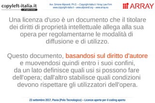 Avv. Simone Aliprandi, Ph.D. – Copyright-Italia.it / Array Law Firm
www.copyright-italia.it – www.aliprandi.org – www.array.eu
23 settembre 2017, Pavia (Polo Tecnologico) – Licenze aperte per il coding aperto
Una licenza d'uso è un documento che il titolare
dei diritti di proprietà intellettuale allega alla sua
opera per regolamentarne le modalità di
diffusione e di utilizzo.
Questo documento, basandosi sul diritto d'autore
e muovendosi quindi entro i suoi confini,
da un lato definisce quali usi si possono fare
dell'opera; dall'altro stabilisce quali condizioni
devono rispettare gli utilizzatori dell'opera.
 