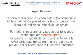Avv. Simone Aliprandi, Ph.D. – Copyright-Italia.it / Array Law Firm
www.copyright-italia.it – www.aliprandi.org – www.array.eu
23 settembre 2017, Pavia (Polo Tecnologico) – Licenze aperte per il coding aperto
L'open licensing
Ci sono casi in cui è lo stesso autore (o comunque il
titolare dei diritti) a preferire che la sua opera circoli
libera dai tradizionali vincoli del copyright.
Per farlo, si possono utilizzare apposite licenze
(dette appunto “licenze open”);
tra queste la capostipite per opere software è la
GNU GPL (nata nel 1989), mentre le più note
per altri tipi di opere sono le Creative Commons.
 
