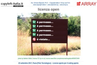 Avv. Simone Aliprandi, Ph.D. – Copyright-Italia.it / Array Law Firm
www.copyright-italia.it – www.aliprandi.org – www.array.eu
23 settembre 2017, Pavia (Polo Tecnologico) – Licenze aperte per il coding aperto
licenza open
photo by Nathan Gibbs | license CC by-nc-sa | source www.flickr.com/photos/nathangibbs/4855872454
 